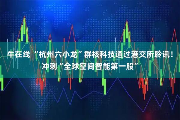 牛在线 “杭州六小龙”群核科技通过港交所聆讯！冲刺“全球空间智能第一股”