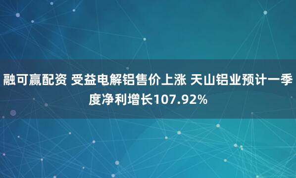 融可赢配资 受益电解铝售价上涨 天山铝业预计一季度净利增长107.92%
