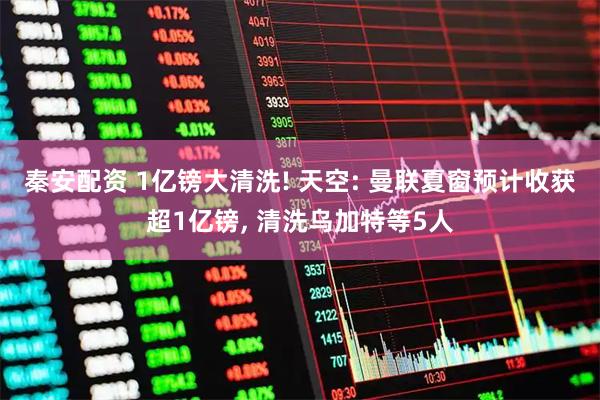 秦安配资 1亿镑大清洗! 天空: 曼联夏窗预计收获超1亿镑, 清洗乌加特等5人