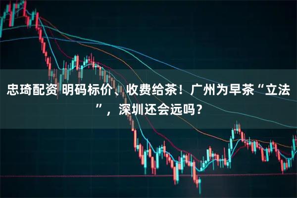 忠琦配资 明码标价、收费给茶！广州为早茶“立法”，深圳还会远吗？