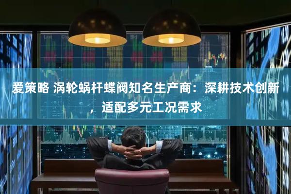 爱策略 涡轮蜗杆蝶阀知名生产商：深耕技术创新，适配多元工况需求