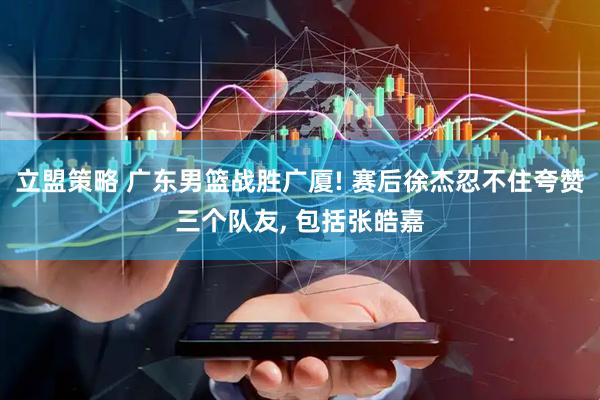 立盟策略 广东男篮战胜广厦! 赛后徐杰忍不住夸赞三个队友, 包括张皓嘉