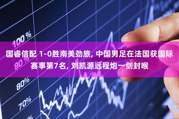 国睿信配 1-0胜南美劲旅, 中国男足在法国获国际赛事第7名, 刘凯源远程炮一剑封喉