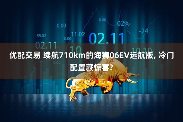 优配交易 续航710km的海狮06EV远航版, 冷门配置藏惊喜?