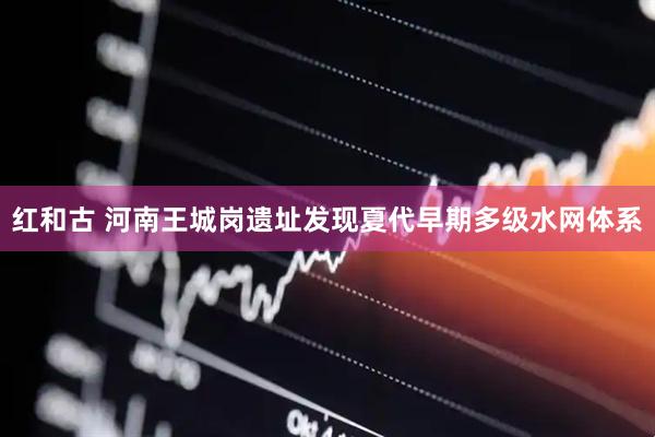 红和古 河南王城岗遗址发现夏代早期多级水网体系