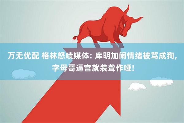 万无优配 格林怒喷媒体: 库明加闹情绪被骂成狗, 字母哥逼宫就装聋作哑!
