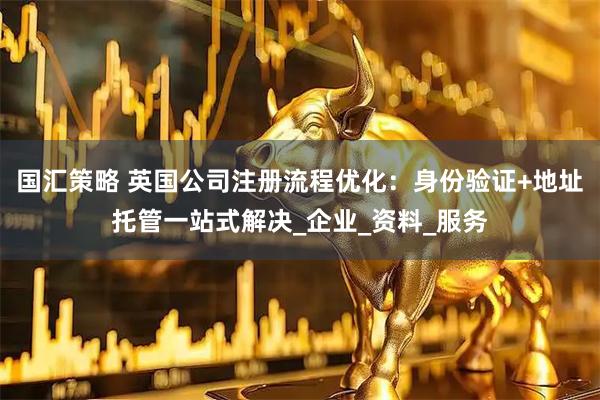 国汇策略 英国公司注册流程优化：身份验证+地址托管一站式解决_企业_资料_服务