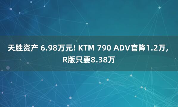 天胜资产 6.98万元! KTM 790 ADV官降1.2万, R版只要8.38万